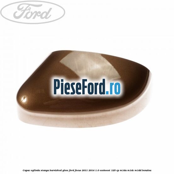 Capac oglinda stanga burnished glow Ford Focus 2011-2014 1.0 EcoBoost 125 cp M1DA, M1DC, M1DD benzina