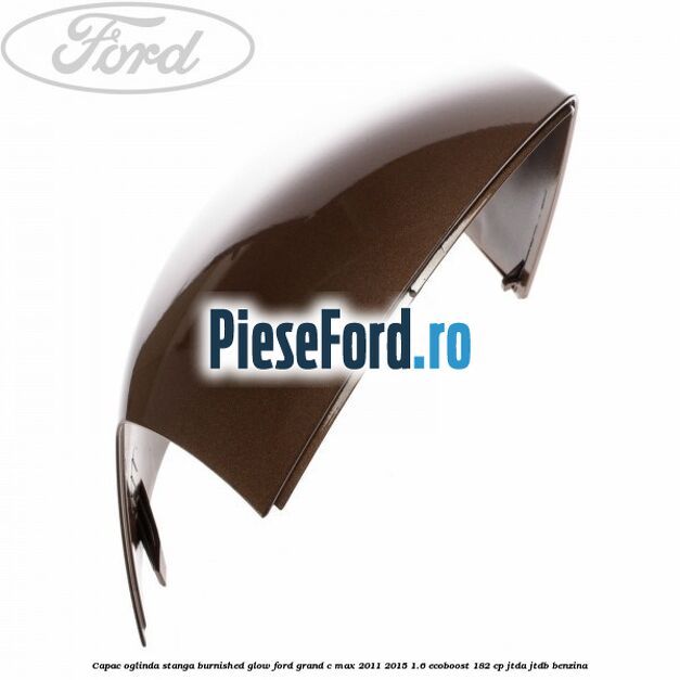 Capac oglinda stanga burnished glow Ford Grand C-Max 2011-2015 1.6 EcoBoost 182 cp JTDA, JTDB benzina