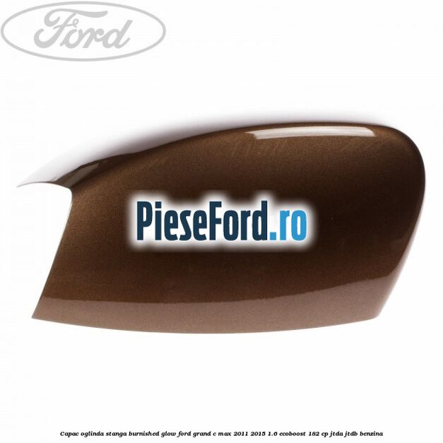 Capac oglinda stanga burnished glow Ford Grand C-Max 2011-2015 1.6 EcoBoost 182 cp JTDA, JTDB benzina