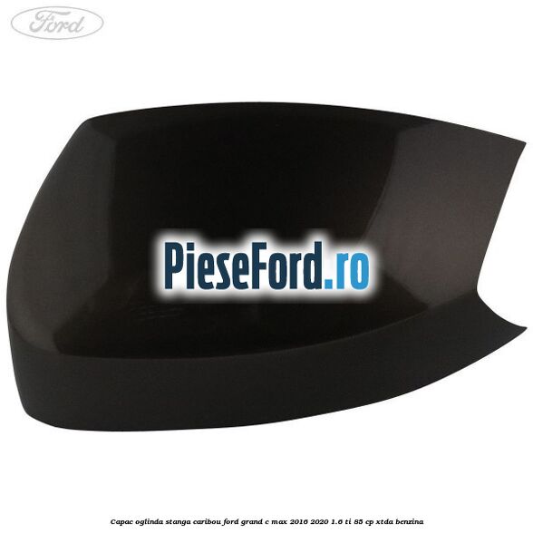 Capac oglinda stanga Caribou Ford Grand C-Max 2016-2020 1.6 Ti 85 cp Capac oglinda stanga Caribou Ford Grand C-Max 2016-2020 1.6 Ti 85 cp XTDA benzina