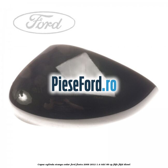 Capac oglinda stanga cedar Ford Fiesta 2008-2012 1.4 TDCi 68 cp F6JB, F6JD diesel