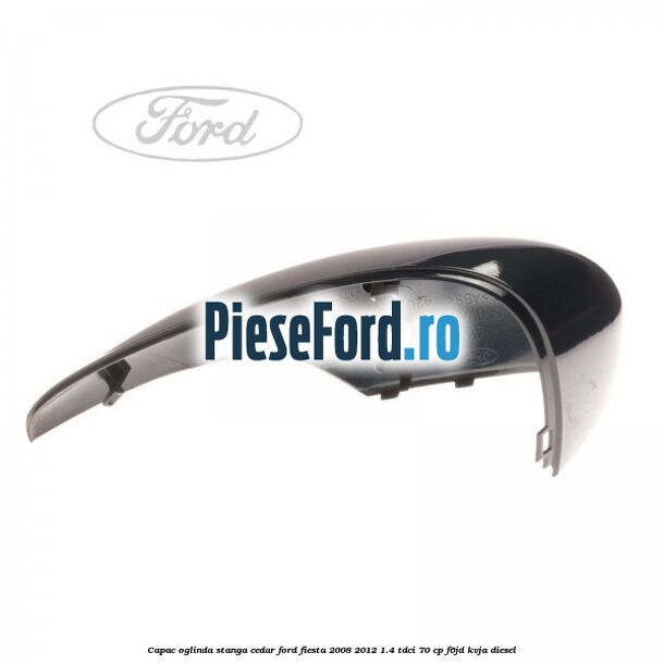 Capac oglinda stanga cedar Ford Fiesta 2008-2012 1.4 TDCi 70 cp Capac oglinda stanga cedar Ford Fiesta 2008-2012 1.4 TDCi 70 cp F6JD, KVJA diesel