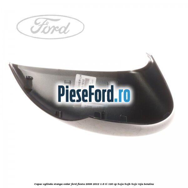 Capac oglinda stanga cedar Ford Fiesta 2008-2012 1.6 Ti 120 cp HXJA, HXJB, HXJE, RVJA benzina
