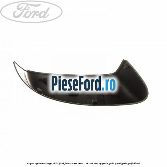 Capac oglinda stanga chill Ford Focus 2008-2011 1.6 TDCi 109 cp Capac oglinda stanga chill Ford Focus 2008-2011 1.6 TDCi 109 cp G8DA, G8DB, G8DD, G8DE, G8DF diesel
