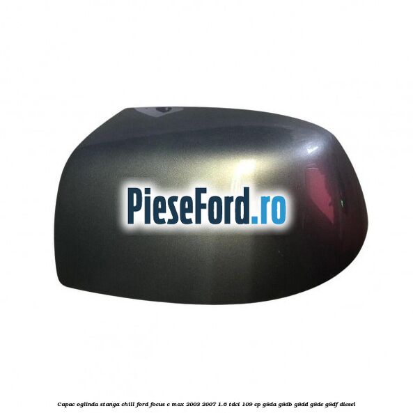 Capac oglinda stanga chill Ford Focus C-Max 2003-2007 1.6 TDCi 109 cp G8DA, G8DB, G8DD, G8DE, G8DF diesel