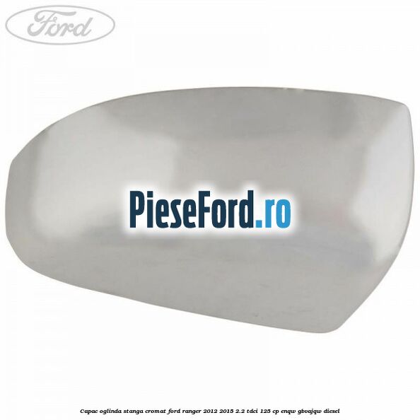 Capac oglinda stanga cromat Ford Ranger 2012-2015 2.2 TDCi 125 cp ENQW, GBVAJQW diesel