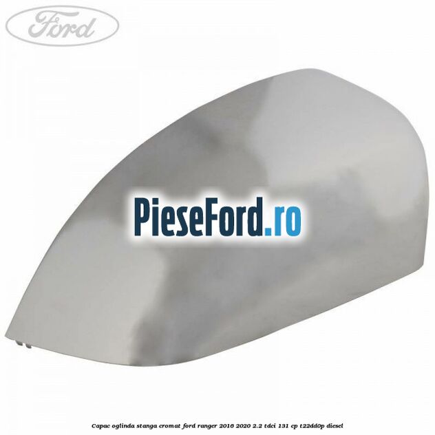 Capac oglinda stanga cromat Ford Ranger 2016-2020 2.2 TDCi 131 cp T22DD0P diesel