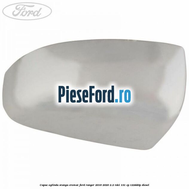 Capac oglinda stanga cromat Ford Ranger 2016-2020 2.2 TDCi 131 cp T22DD0P diesel