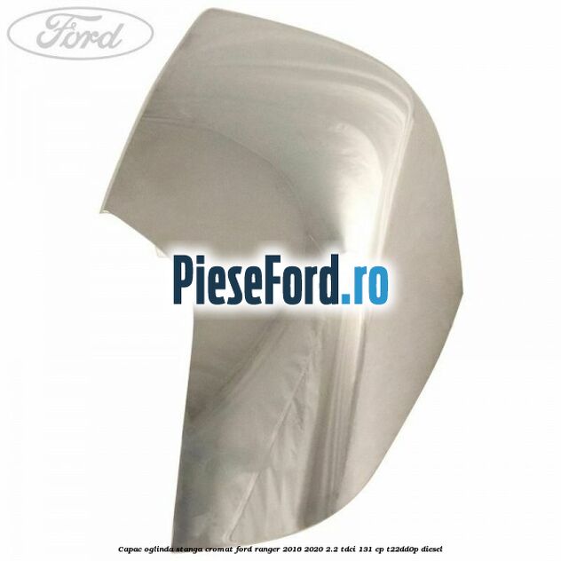 Capac oglinda stanga cromat Ford Ranger 2016-2020 2.2 TDCi 131 cp T22DD0P diesel
