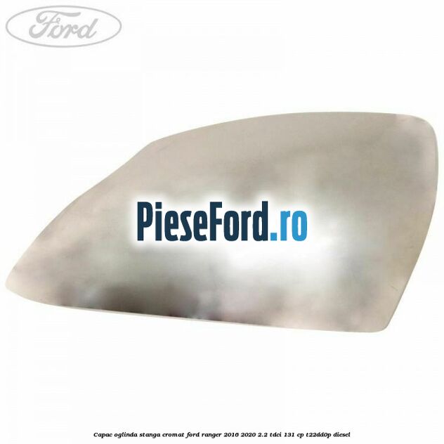 Capac oglinda stanga cromat Ford Ranger 2016-2020 2.2 TDCi 131 cp T22DD0P diesel