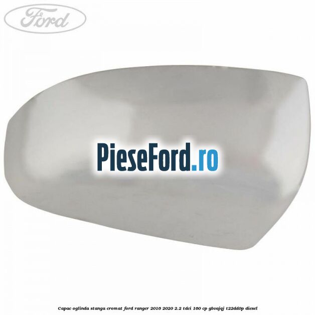Capac oglinda stanga cromat Ford Ranger 2016-2020 2.2 TDCi 160 cp GBVAJQJ, T22DD0P diesel