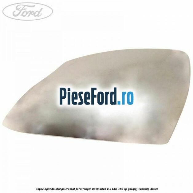 Capac oglinda stanga cromat Ford Ranger 2016-2020 2.2 TDCi 160 cp GBVAJQJ, T22DD0P diesel