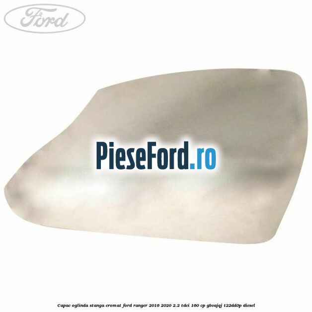 Capac oglinda stanga cromat Ford Ranger 2016-2020 2.2 TDCi 160 cp GBVAJQJ, T22DD0P diesel