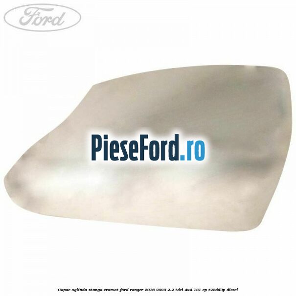 Capac oglinda stanga cromat Ford Ranger 2016-2020 2.2 TDCi 4x4 131 cp T22DD0P diesel