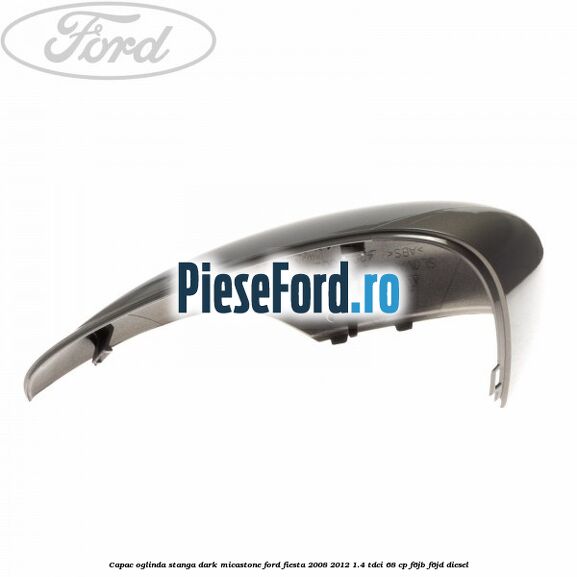 Capac oglinda stanga dark micastone Ford Fiesta 2008-2012 1.4 TDCi 68 cp F6JB, F6JD diesel