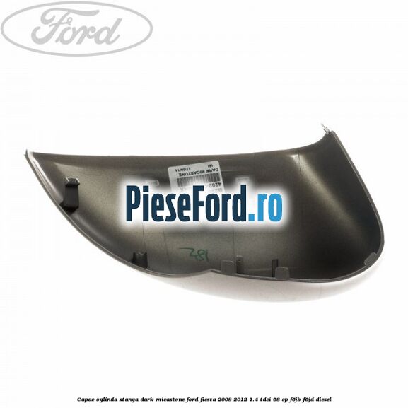 Capac oglinda stanga dark micastone Ford Fiesta 2008-2012 1.4 TDCi 68 cp F6JB, F6JD diesel