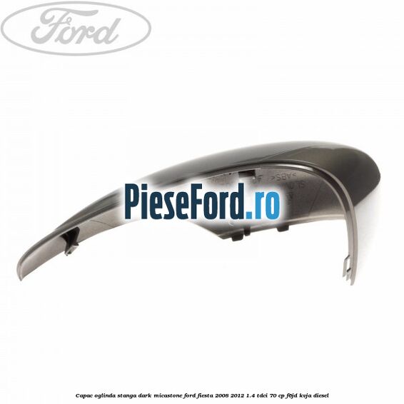 Capac oglinda stanga dark micastone Ford Fiesta 2008-2012 1.4 TDCi 70 cp F6JD, KVJA diesel