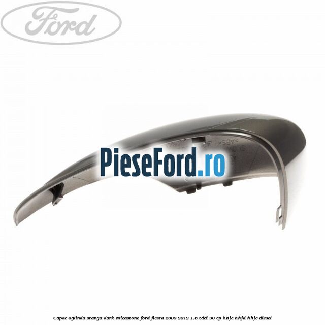 Capac oglinda stanga dark micastone Ford Fiesta 2008-2012 1.6 TDCi 90 cp HHJC, HHJD, HHJE diesel