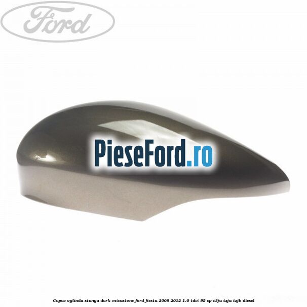 Capac oglinda stanga dark micastone Ford Fiesta 2008-2012 1.6 TDCi 95 cp T3JA, TZJA, TZJB diesel