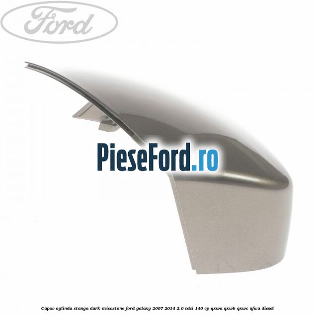 Capac oglinda stanga dark micastone Ford Galaxy 2007-2014 2.0 TDCi 140 cp QXWA, QXWB, QXWC, UFWA diesel