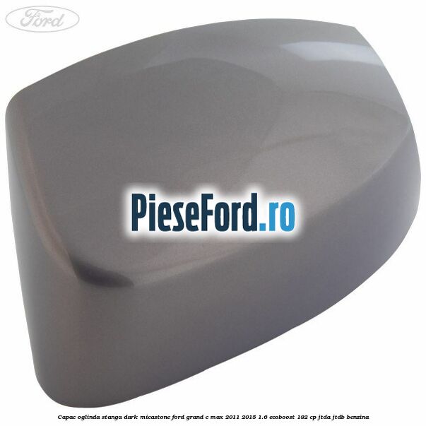 Capac oglinda stanga dark micastone Ford Grand C-Max 2011-2015 1.6 EcoBoost 182 cp JTDA, JTDB benzina