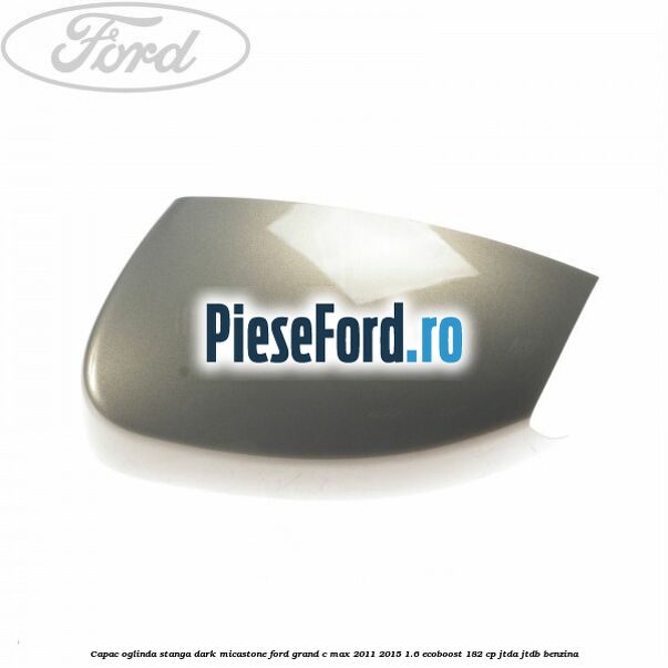 Capac oglinda stanga dark micastone Ford Grand C-Max 2011-2015 1.6 EcoBoost 182 cp JTDA, JTDB benzina