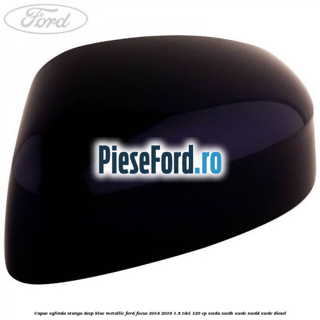 Capac oglinda stanga deep blue metallic Ford Focus 2014-2018 1.5 TDCi 120 cp XWDA, XWDB, XWDC, XWDD, XWDE diesel