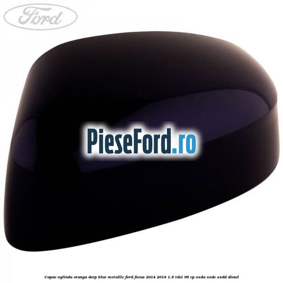 Capac oglinda stanga deep blue metallic Ford Focus 2014-2018 1.5 TDCi 95 cp XXDA, XXDC, XXDD diesel