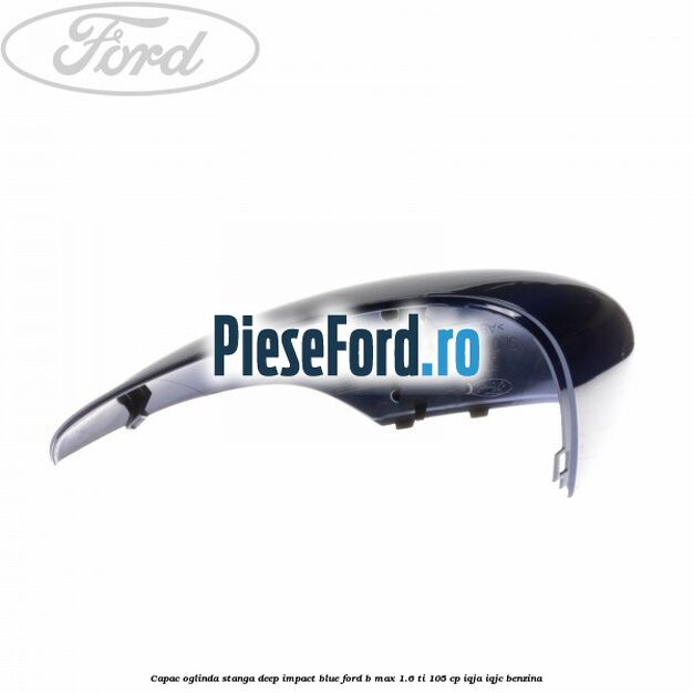 Capac oglinda stanga deep impact blue Ford B-Max 1.6 Ti 105 cp IQJA, IQJC benzina