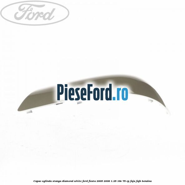 Capac oglinda stanga diamond white Ford Fiesta 2005-2008 1.25 16V 75 cp FUJA, FUJB benzina