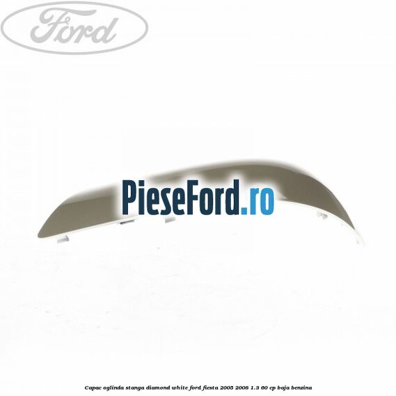 Capac oglinda stanga diamond white Ford Fiesta 2005-2008 1.3 60 cp BAJA benzina