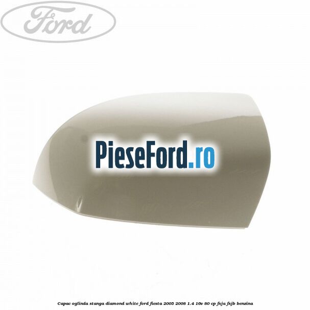 Capac oglinda stanga diamond white Ford Fiesta 2005-2008 1.4 16V 80 cp Capac oglinda stanga diamond white Ford Fiesta 2005-2008 1.4 16V 80 cp FXJA, FXJB benzina