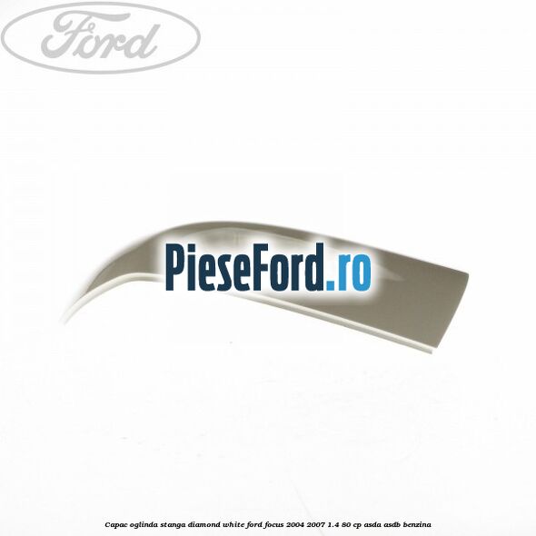 Capac oglinda stanga diamond white Ford Focus 2004-2007 1.4 80 cp Capac oglinda stanga diamond white Ford Focus 2004-2007 1.4 80 cp ASDA, ASDB benzina