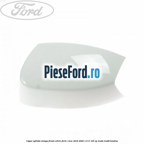 Capac oglinda stanga Frozen White Ford C-Max 2016-2020 1.6 Ti 120 cp MUDA, MUDD benzina