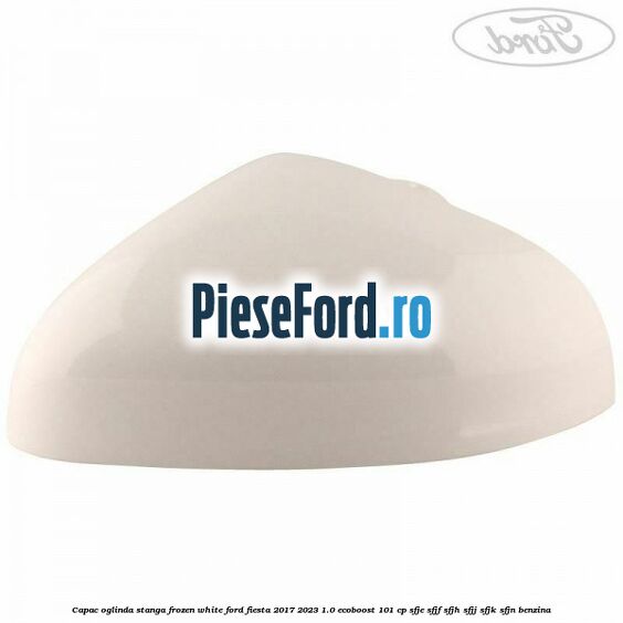 Capac oglinda stanga frozen white Ford Fiesta 2017-2023 1.0 EcoBoost 101 cp SFJE, SFJF, SFJH, SFJJ, SFJK, SFJN benzina