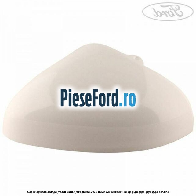Capac oglinda stanga frozen white Ford Fiesta 2017-2023 1.0 EcoBoost 85 cp Q0JA, Q0JB, Q0JC, Q0JD benzina