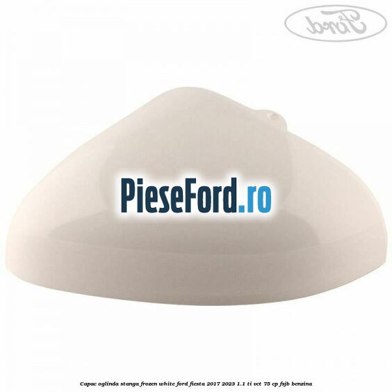 Capac oglinda stanga frozen white Ford Fiesta 2017-2023 1.1 Ti-VCT 75 cp FSJB benzina