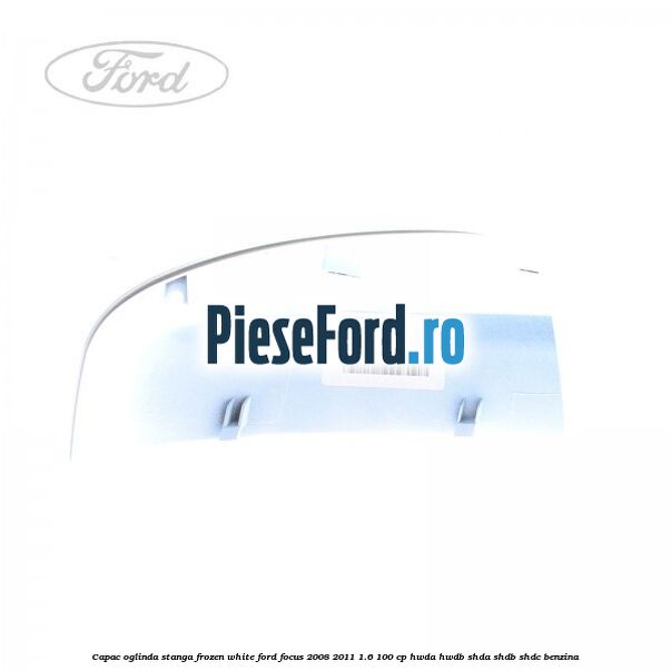 Capac oglinda stanga frozen white Ford Focus 2008-2011 1.6 100 cp Capac oglinda stanga frozen white Ford Focus 2008-2011 1.6 100 cp HWDA, HWDB, SHDA, SHDB, SHDC benzina