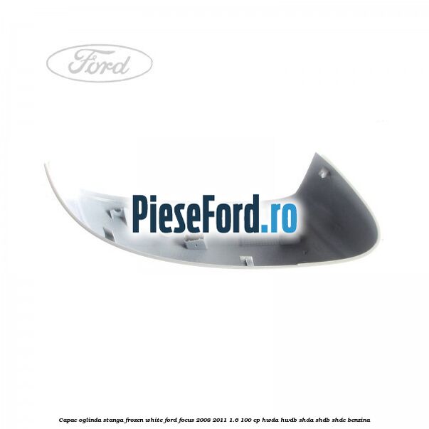 Capac oglinda stanga frozen white Ford Focus 2008-2011 1.6 100 cp Capac oglinda stanga frozen white Ford Focus 2008-2011 1.6 100 cp HWDA, HWDB, SHDA, SHDB, SHDC benzina