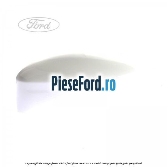 Capac oglinda stanga frozen white Ford Focus 2008-2011 2.0 TDCi 136 cp G6DA, G6DB, G6DD, G6DG diesel