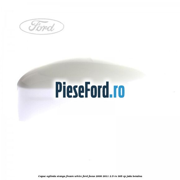 Capac oglinda stanga frozen white Ford Focus 2008-2011 2.5 RS 305 cp JZDA benzina