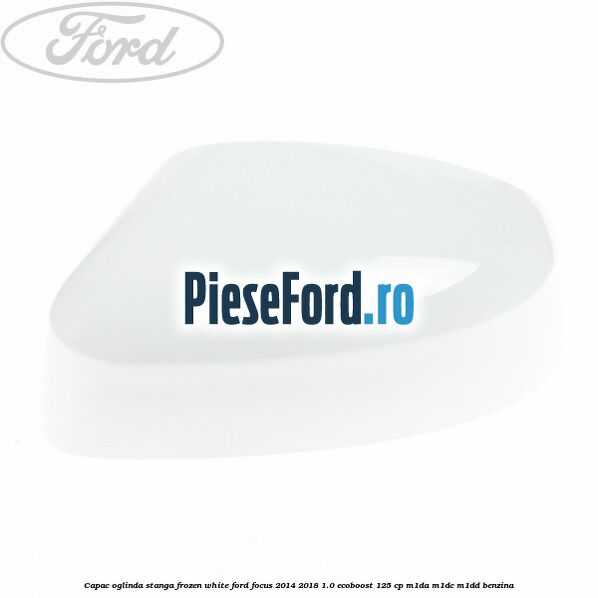 Capac oglinda stanga frozen white Ford Focus 2014-2018 1.0 EcoBoost 125 cp Capac oglinda stanga frozen white Ford Focus 2014-2018 1.0 EcoBoost 125 cp M1DA, M1DC, M1DD benzina