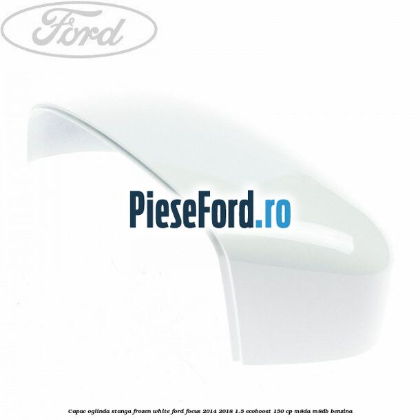 Capac oglinda stanga frozen white Ford Focus 2014-2018 1.5 EcoBoost 150 cp M8DA, M8DB benzina