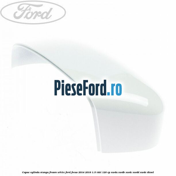 Capac oglinda stanga frozen white Ford Focus 2014-2018 1.5 TDCi 120 cp XWDA, XWDB, XWDC, XWDD, XWDE diesel