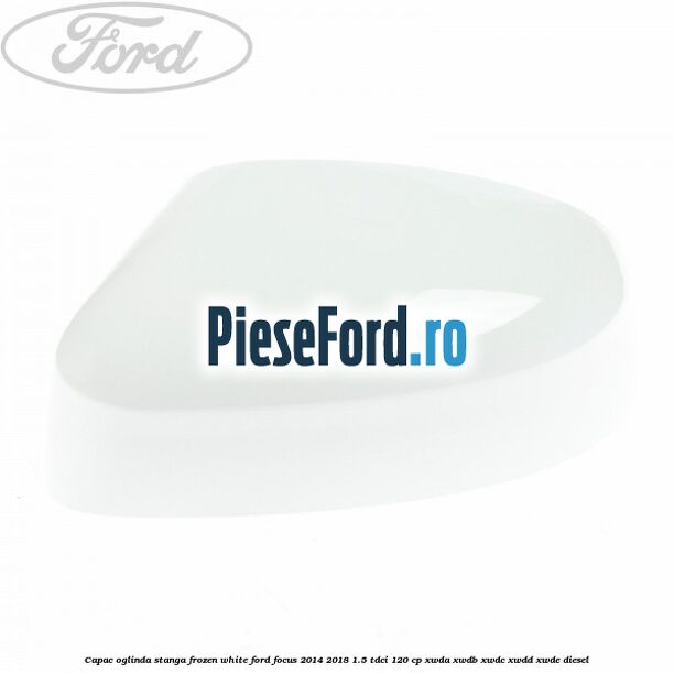 Capac oglinda stanga frozen white Ford Focus 2014-2018 1.5 TDCi 120 cp XWDA, XWDB, XWDC, XWDD, XWDE diesel