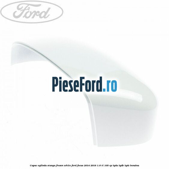 Capac oglinda stanga frozen white Ford Focus 2014-2018 1.6 Ti 105 cp IQDA, IQDB, IQDC benzina