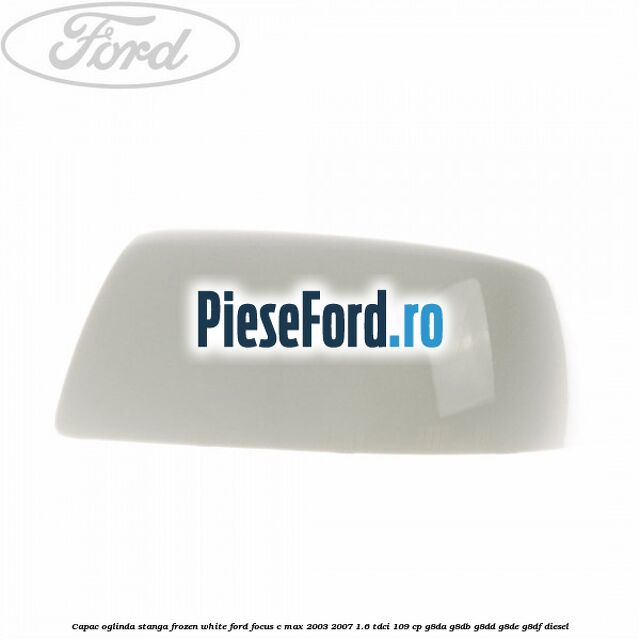 Capac oglinda stanga frozen white Ford Focus C-Max 2003-2007 1.6 TDCi 109 cp G8DA, G8DB, G8DD, G8DE, G8DF diesel
