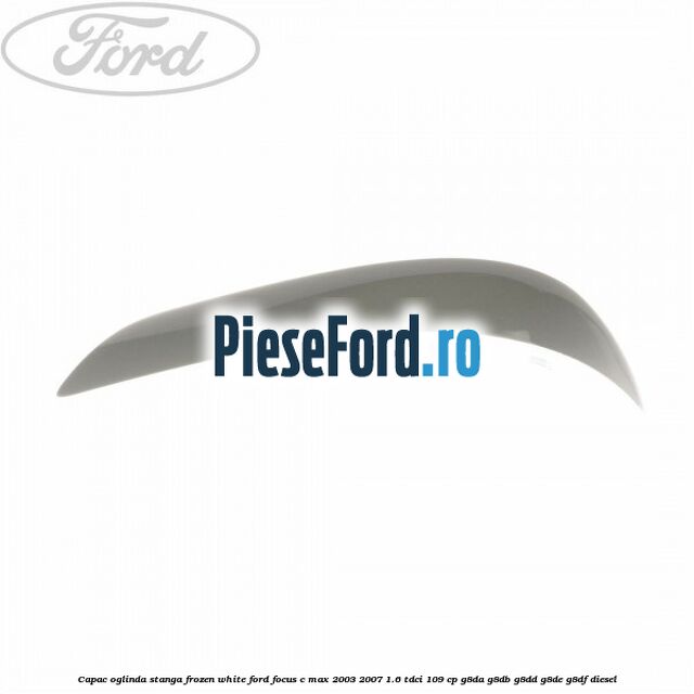 Capac oglinda stanga frozen white Ford Focus C-Max 2003-2007 1.6 TDCi 109 cp G8DA, G8DB, G8DD, G8DE, G8DF diesel