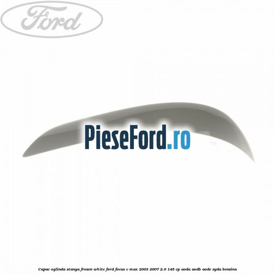 Capac oglinda stanga frozen white Ford Focus C-Max 2003-2007 2.0 145 cp AODA, AODB, AODE, SYDA benzina