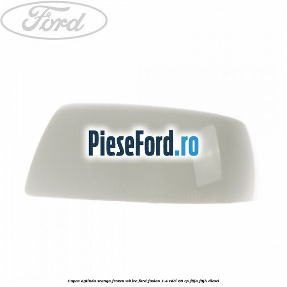 Capac oglinda stanga frozen white Ford Fusion 1.4 TDCi 68 cp F6JA, F6JB diesel